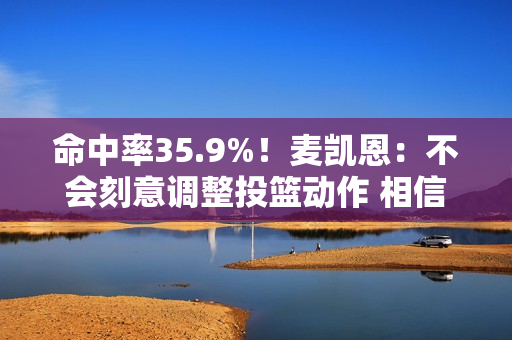 命中率35.9%！麦凯恩：不会刻意调整投篮动作 相信手感会回来的
