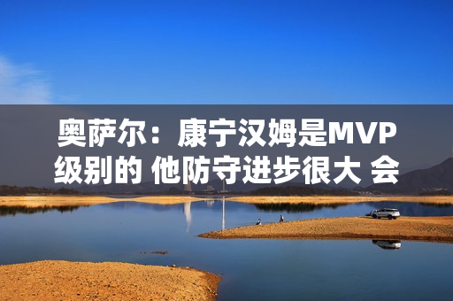 奥萨尔：康宁汉姆是MVP级别的 他防守进步很大 会主动防箭头人物