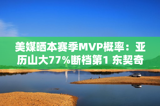 美媒晒本赛季MVP概率:亚历山大77%断档第1 东契奇13%第2 文班第3 美媒晒本赛季MVP概率:亚历山大77%断档第1 东契奇13%第2 文班第3