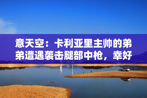 意天空：卡利亚里主帅的弟弟遭遇袭击腿部中枪，幸好没有生命危险