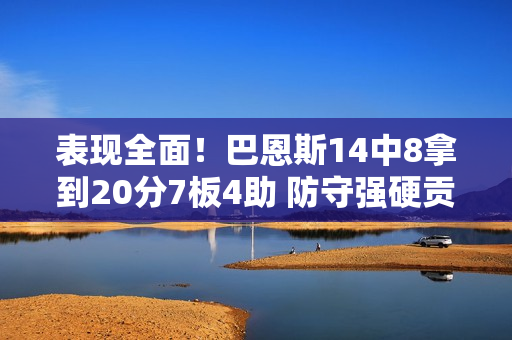 表现全面!巴恩斯14中8拿到20分7板4助 防守强硬贡献3断2帽 表现全面!巴恩斯14中8拿到20分7板4助 防守强硬贡献3断2帽