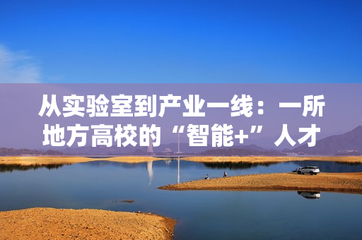 从实验室到产业一线：一所地方高校的“智能+”人才培养突围战