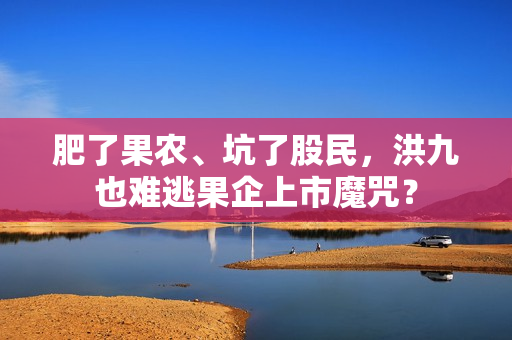 肥了果农、坑了股民，洪九也难逃果企上市魔咒？