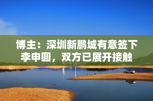 博主:深圳新鹏城有意签下李申圆,双方已展开接触 博主:深圳新鹏城有意签下李申圆,双方已展开接触