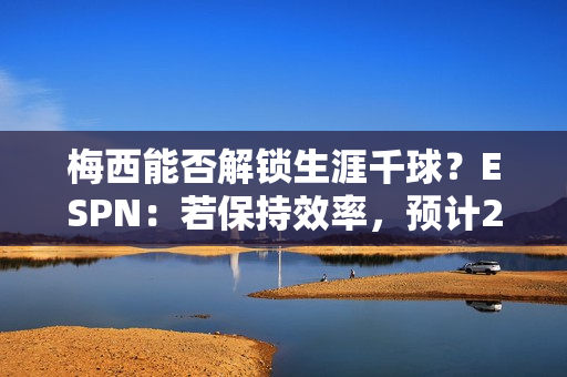 梅西能否解锁生涯千球？ESPN：若保持效率，预计2028赛季41岁达成