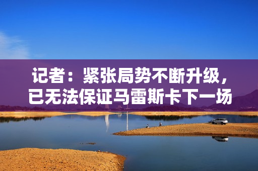 记者：紧张局势不断升级，已无法保证马雷斯卡下一场还能执教蓝军