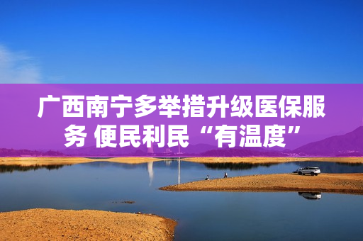 广西南宁多举措升级医保服务 便民利民“有温度”
