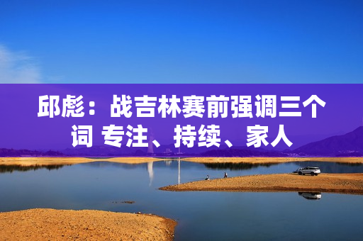 邱彪：战吉林赛前强调三个词 专注、持续、家人