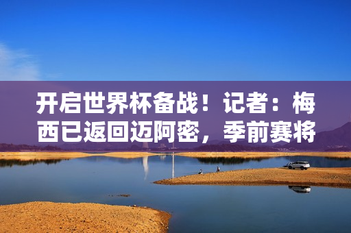 开启世界杯备战！记者：梅西已返回迈阿密，季前赛将于1月7日开始