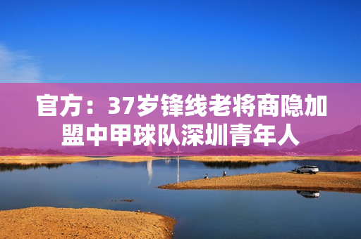 官方：37岁锋线老将商隐加盟中甲球队深圳青年人