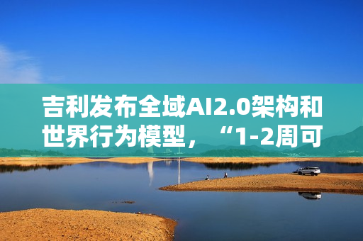 吉利发布全域AI2.0架构和世界行为模型，“1-2周可迭代一次”
