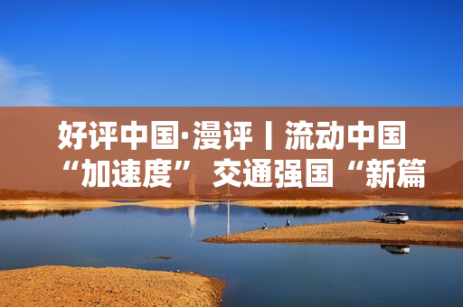 好评中国·漫评丨流动中国“加速度” 交通强国“新篇章”