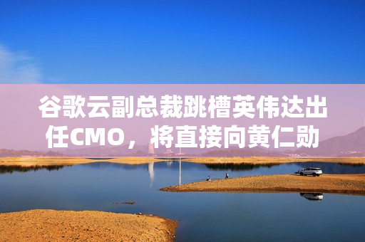 谷歌云副总裁跳槽英伟达出任CMO，将直接向黄仁勋汇报