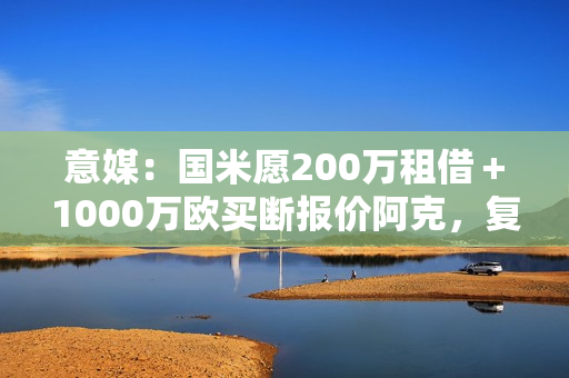 意媒：国米愿200万租借＋1000万欧买断报价阿克，复刻阿坎吉交易