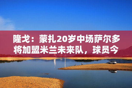 隆戈：蒙扎20岁中场萨尔多将加盟米兰未来队，球员今日上午体检