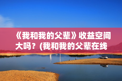 《我和我的父辈》收益空间大吗？(我和我的父辈在线观看免费全集电视剧)