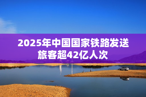 2025年中国国家铁路发送旅客超42亿人次