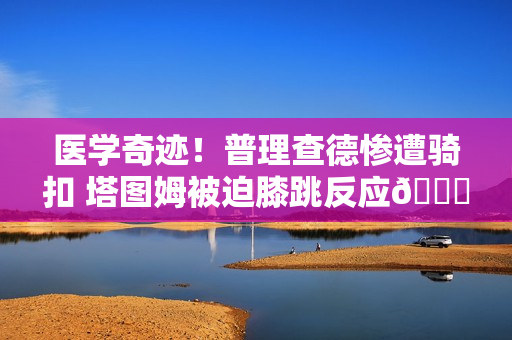 医学奇迹！普理查德惨遭骑扣 塔图姆被迫膝跳反应😂