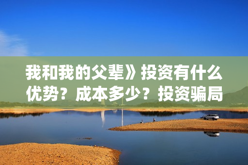 我和我的父辈》投资有什么优势？成本多少？投资骗局(我和我的父辈观后感)