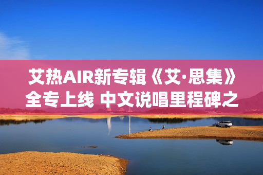 艾热AIR新专辑《艾·思集》全专上线 中文说唱里程碑之作(艾热新歌)