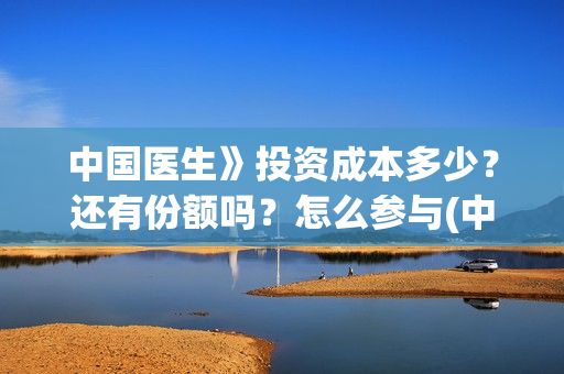 中国医生》投资成本多少？还有份额吗？怎么参与(中国医生 投资骗局)
