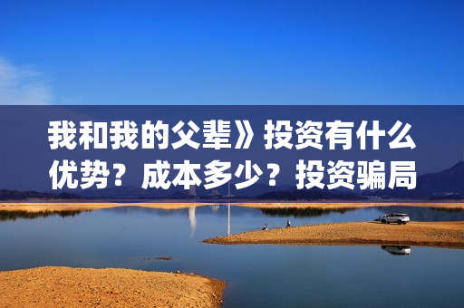我和我的父辈》投资有什么优势？成本多少？投资骗局(我和我的父辈剧情介绍)