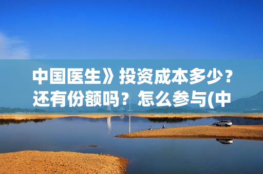 中国医生》投资成本多少？还有份额吗？怎么参与(中国医生投资了多少钱)