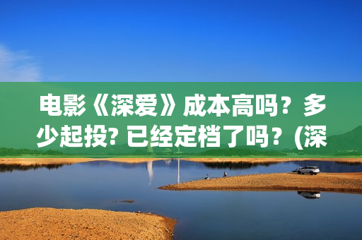 电影《深爱》成本高吗？多少起投? 已经定档了吗？(深爱电影预告片)