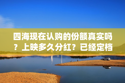 四海现在认购的份额真实吗？上映多久分红？已经定档了吗？(四海是哪个公司)