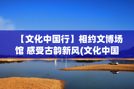 【文化中国行】相约文博场馆 感受古韵新风(文化中国行广西)