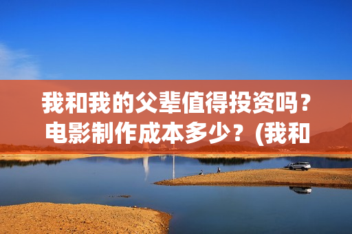 我和我的父辈值得投资吗？电影制作成本多少？(我和我的父辈是啥片)