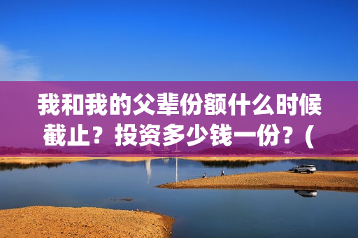 我和我的父辈份额什么时候截止？投资多少钱一份？(我和我的父辈咋样)