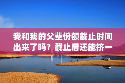我和我的父辈份额截止时间出来了吗？截止后还能挤一挤？(我和我的父辈是什么剧)