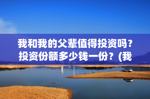 我和我的父辈值得投资吗？投资份额多少钱一份？(我和我的父辈咋样)