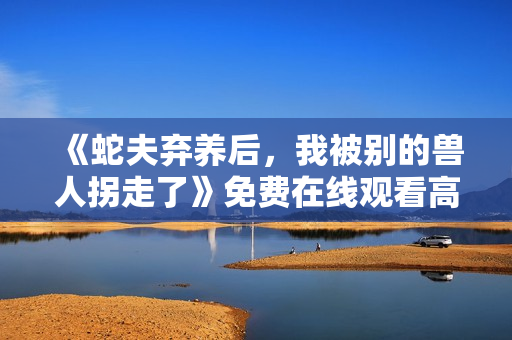 《蛇夫弃养后，我被别的兽人拐走了》免费在线观看高清完整版