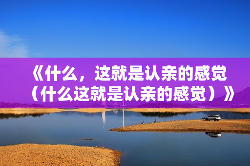 《什么，这就是认亲的感觉（什么这就是认亲的感觉）》免费在线观看高清完整版