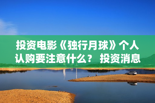 投资电影《独行月球》个人认购要注意什么？ 投资消息真实吗？ (独行者电影 百科)