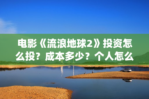 电影《流浪地球2》投资怎么投？成本多少？个人怎么参与(电影《流浪地球3》开机)