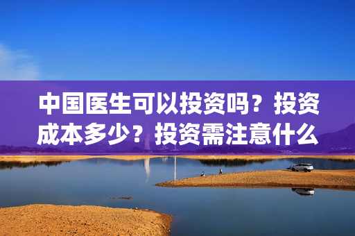 中国医生可以投资吗？投资成本多少？投资需注意什么？(中国医生适合投资吗)