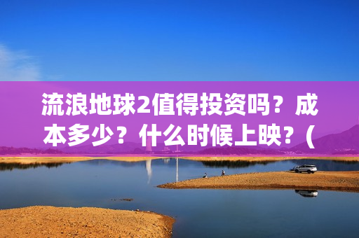 流浪地球2值得投资吗？成本多少？什么时候上映？(流浪地球2值得看吗)