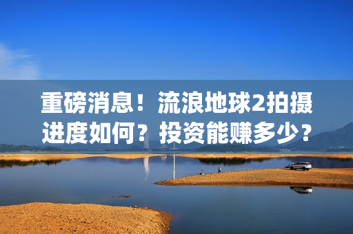 重磅消息！流浪地球2拍摄进度如何？投资能赚多少？(流浪行为是否构成犯罪)
