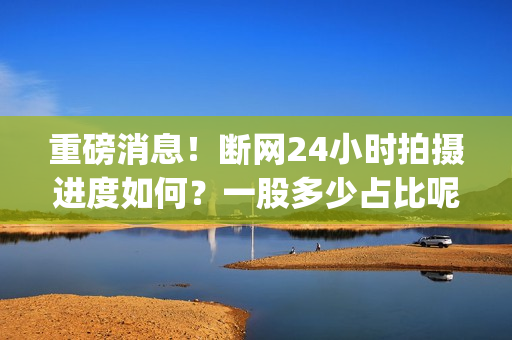 重磅消息！断网24小时拍摄进度如何？一股多少占比呢？(断网解决方法)