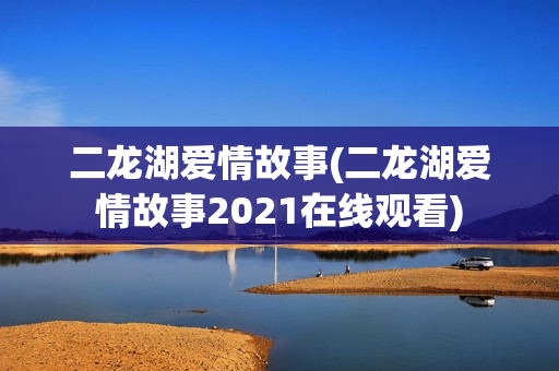二龙湖爱情故事(二龙湖爱情故事2021在线观看)