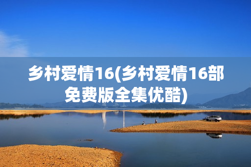 乡村爱情16(乡村爱情16部免费版全集优酷)