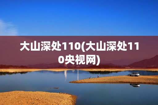 大山深处110(大山深处110央视网)