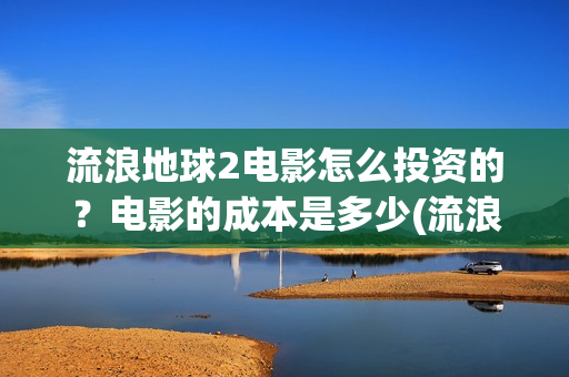 流浪地球2电影怎么投资的？电影的成本是多少(流浪地球2电影免费观看完整版)