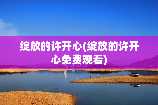 绽放的许开心(绽放的许开心免费观看)