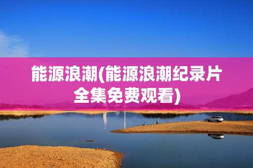能源浪潮(能源浪潮纪录片全集免费观看)