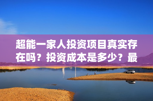 超能一家人投资项目真实存在吗？投资成本是多少？最低多少资金可以参与？(超能一家人投资是不是真的?)