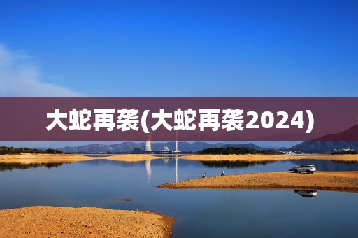 大蛇再袭(大蛇再袭2024)